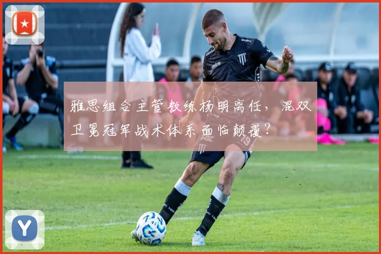 雅思组合主管教练杨明离任,混双卫冕冠军战术体系面临颠覆?