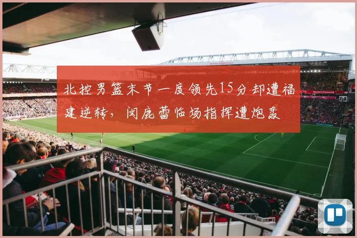 北控男篮末节一度领先15分却遭福建逆转，闵鹿蕾临场指挥遭炮轰