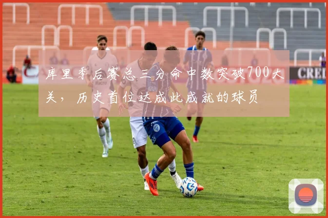 库里季后赛总三分命中数突破700大关,历史首位达成此成就的球员