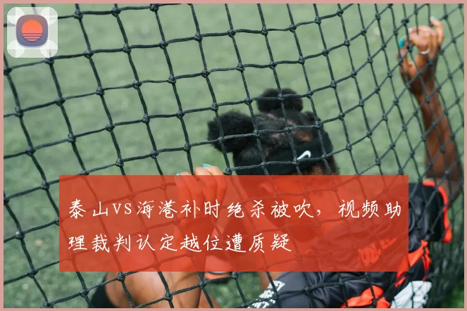 泰山vs海港补时绝杀被吹,视频助理裁判认定越位遭质疑
