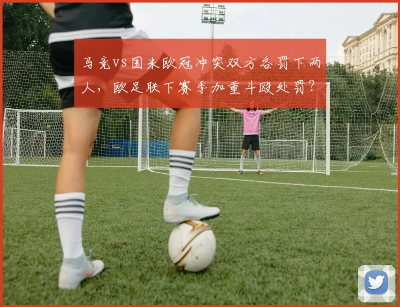马竞vs国米欧冠冲突双方各罚下两人,欧足联下赛季加重斗殴处罚?