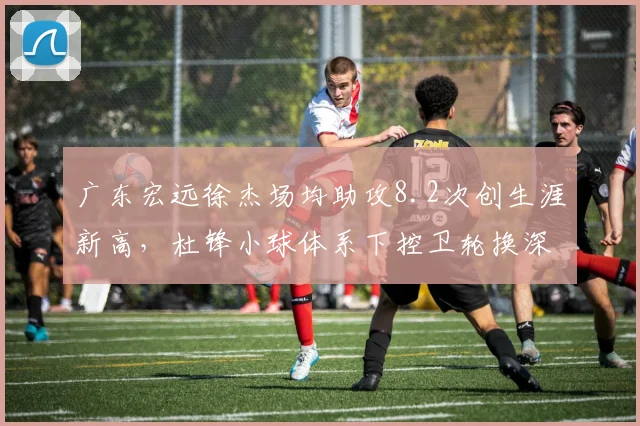 广东宏远徐杰场均助攻8.2次创生涯新高,杜锋小球体系下控卫轮换深度成胜负手?