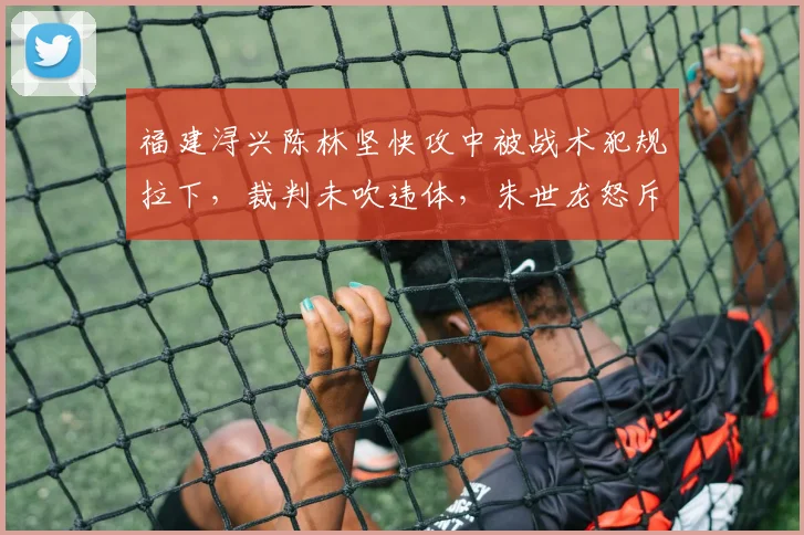 福建浔兴陈林坚快攻中被战术犯规拉下,裁判未吹违体,朱世龙怒斥“这都不吹?”