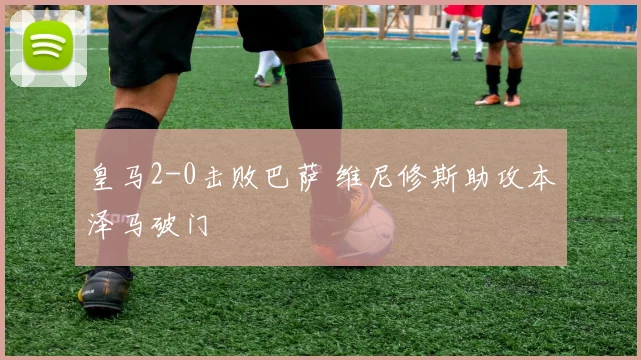 皇马2-0击败巴萨 维尼修斯助攻本泽马破门