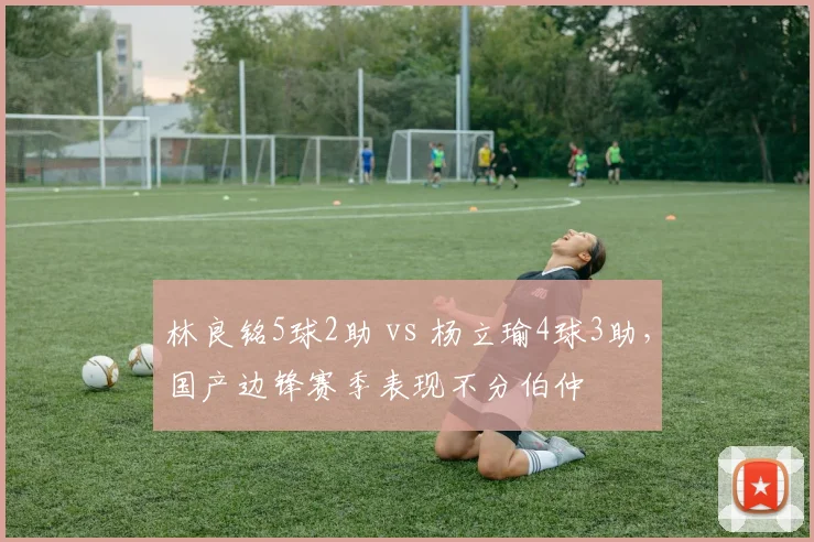 林良铭5球2助 vs 杨立瑜4球3助,国产边锋赛季表现不分伯仲