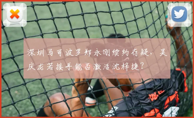 深圳马可波罗郑永刚续约存疑,吴庆龙若接手能否激活沈梓捷?